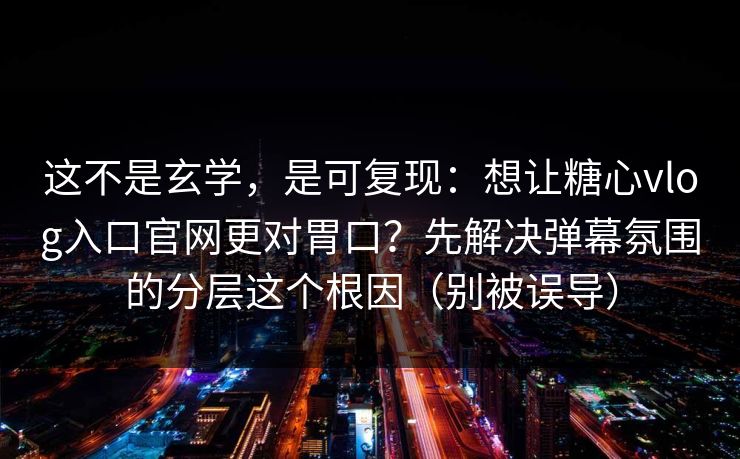 这不是玄学，是可复现：想让糖心vlog入口官网更对胃口？先解决弹幕氛围的分层这个根因（别被误导）