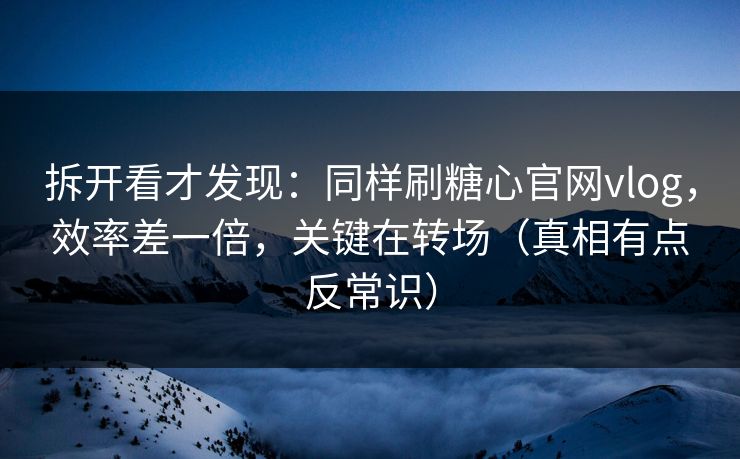 拆开看才发现：同样刷糖心官网vlog，效率差一倍，关键在转场（真相有点反常识）