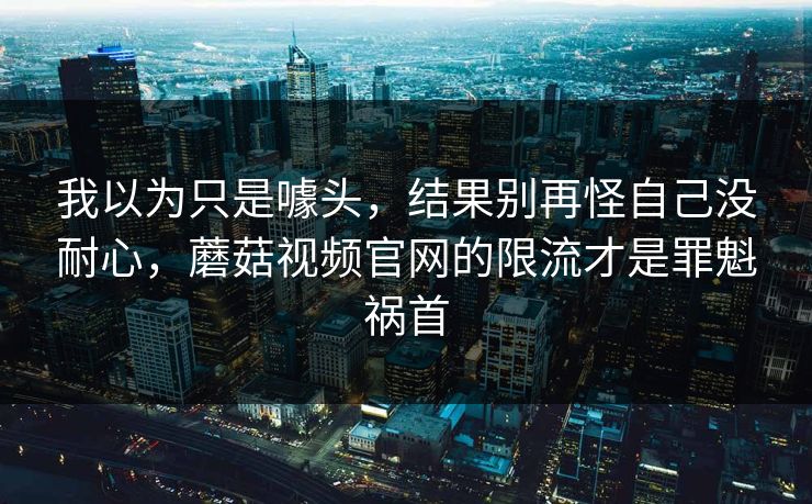 我以为只是噱头，结果别再怪自己没耐心，蘑菇视频官网的限流才是罪魁祸首