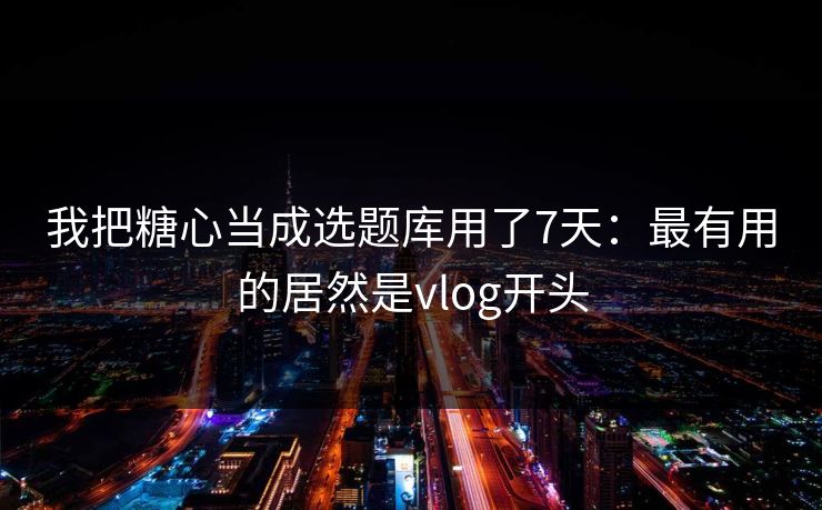 我把糖心当成选题库用了7天：最有用的居然是vlog开头