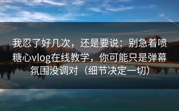我忍了好几次，还是要说：别急着喷糖心vlog在线教学，你可能只是弹幕氛围没调对（细节决定一切）