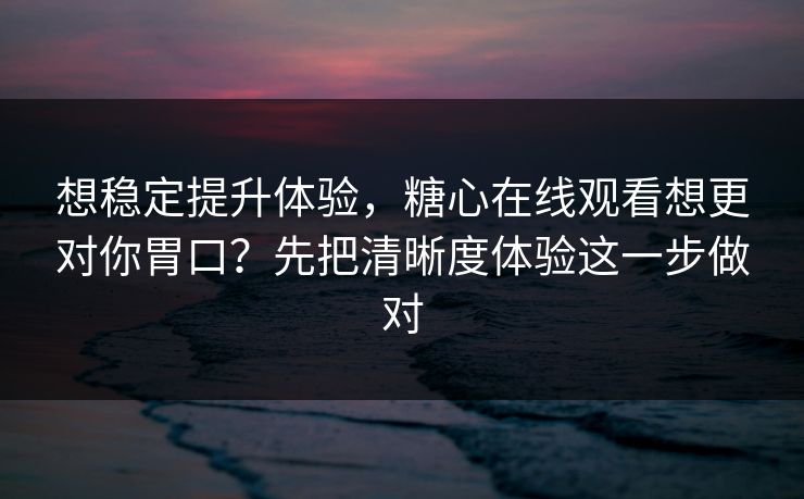 想稳定提升体验，糖心在线观看想更对你胃口？先把清晰度体验这一步做对