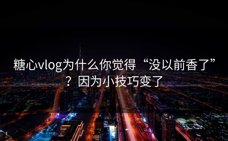 糖心vlog为什么你觉得“没以前香了”？因为小技巧变了