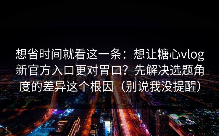 想省时间就看这一条：想让糖心vlog新官方入口更对胃口？先解决选题角度的差异这个根因（别说我没提醒）