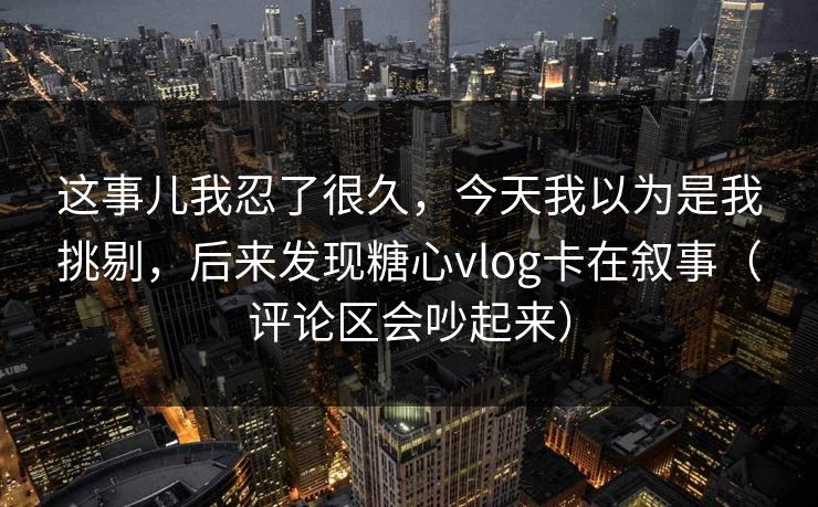 这事儿我忍了很久，今天我以为是我挑剔，后来发现糖心vlog卡在叙事（评论区会吵起来）