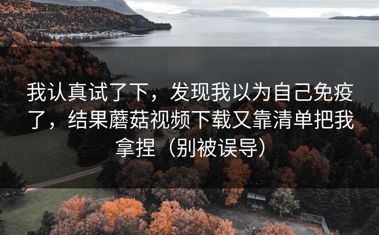 我认真试了下，发现我以为自己免疫了，结果蘑菇视频下载又靠清单把我拿捏（别被误导）