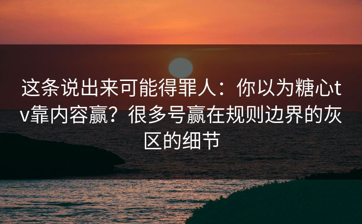 这条说出来可能得罪人：你以为糖心tv靠内容赢？很多号赢在规则边界的灰区的细节