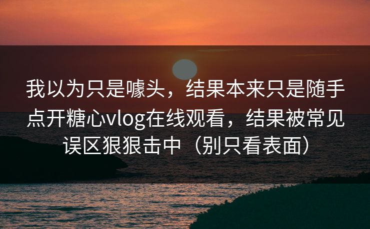 我以为只是噱头，结果本来只是随手点开糖心vlog在线观看，结果被常见误区狠狠击中（别只看表面）  第1张