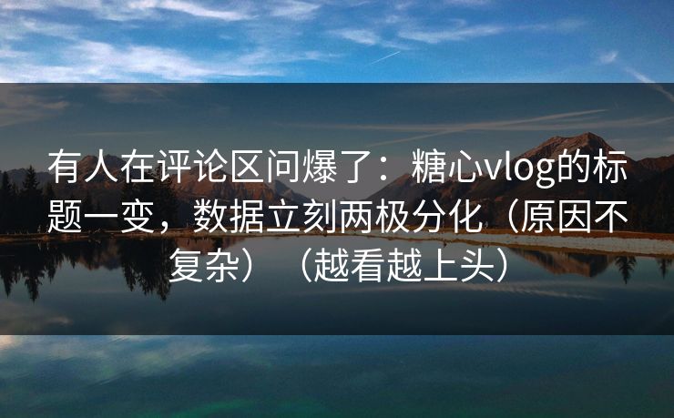 有人在评论区问爆了：糖心vlog的标题一变，数据立刻两极分化（原因不复杂）（越看越上头）