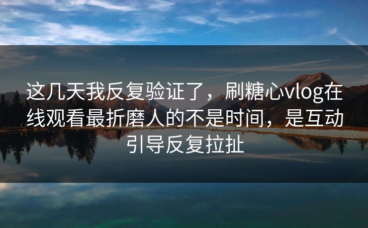 这几天我反复验证了，刷糖心vlog在线观看最折磨人的不是时间，是互动引导反复拉扯