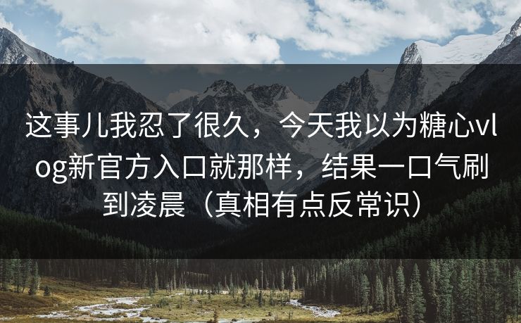 这事儿我忍了很久，今天我以为糖心vlog新官方入口就那样，结果一口气刷到凌晨（真相有点反常识）