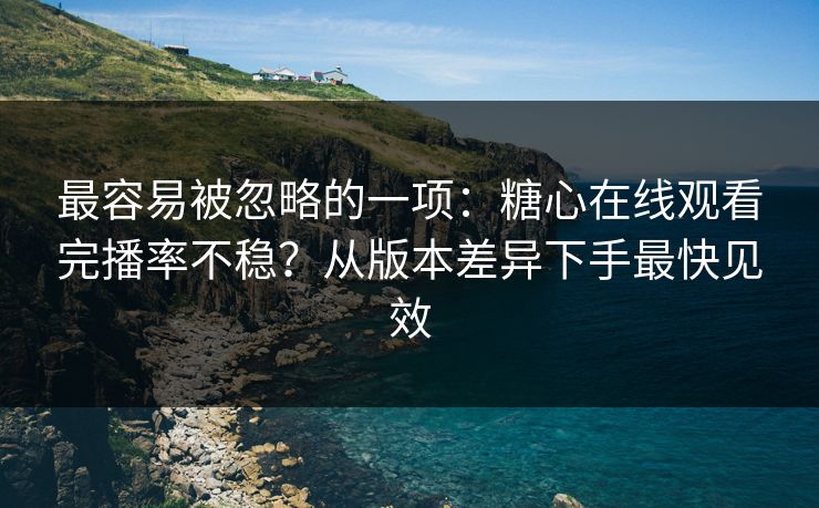 最容易被忽略的一项：糖心在线观看完播率不稳？从版本差异下手最快见效