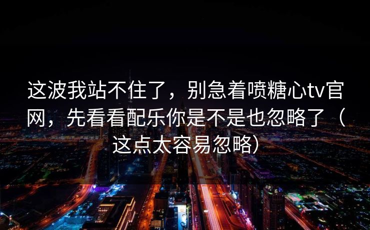 这波我站不住了，别急着喷糖心tv官网，先看看配乐你是不是也忽略了（这点太容易忽略）