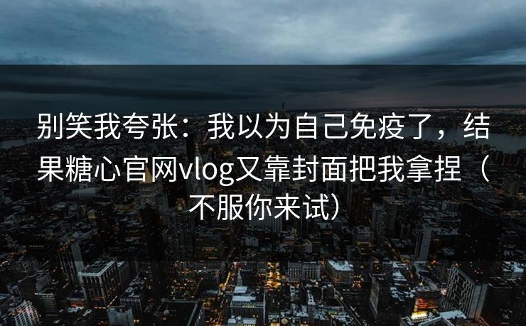别笑我夸张：我以为自己免疫了，结果糖心官网vlog又靠封面把我拿捏（不服你来试）  第1张