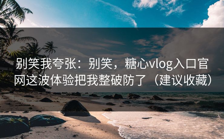 别笑我夸张：别笑，糖心vlog入口官网这波体验把我整破防了（建议收藏）