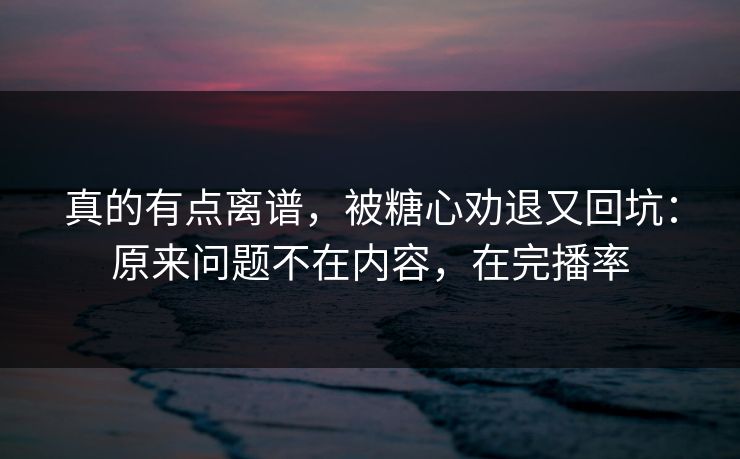 真的有点离谱，被糖心劝退又回坑：原来问题不在内容，在完播率